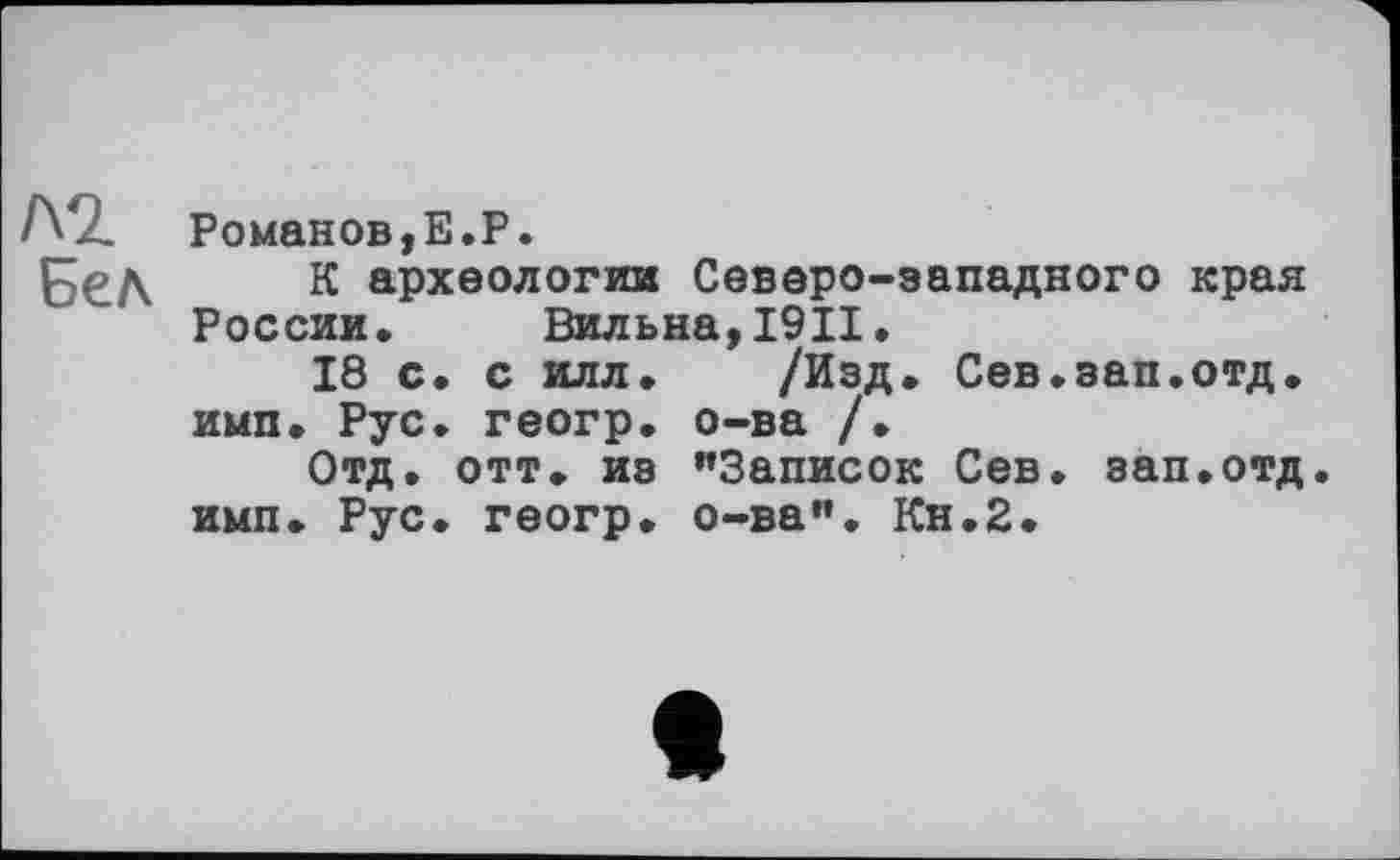 ﻿Романов,E.P.
К археологии Северо-западного края России. Вильна,19П.
18 с. с илл. /Изд. Сев.зап.отд. имп. Рус. геогр. о-ва /.
Отд. отт. из "Записок Сев. зап.отд. имп. Рус. геогр. о-ва". Кн.2.